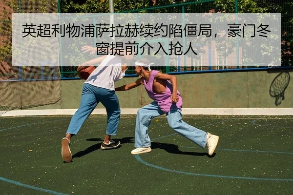 英超利物浦萨拉赫续约陷僵局，豪门冬窗提前介入抢人